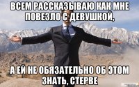 всем рассказываю как мне повезло с девушкой, а ей не обязательно об этом знать, стерве