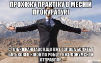 Прохожу практіку в месній прокуратурі стільки начітався,що вже голова болить і батькові в Кійов по роботі вже докумєнти отправляв