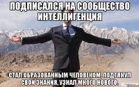 Подписался на сообщество интеллигенция стал образованным человеком, подтянул свои знания, узнал много нового.