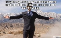 сегодня рада просто так, а почему сама не знаю, но жизнь прекрастна это акт, и этот факт я обожаю 