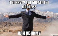 Ты крут? Ты богат?Ты блогер? ИЛИ ОБНИМУ