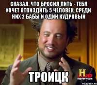 Сказал, что бросил пить - тебя хочет отпиздить 5 человек, среди них 2 бабы и один кудрявый Троицк