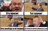 Эта просит Тот плачет Она вообще в истерике Да сколько можно,убейся хоть чем