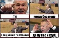 ти крнув без мене а я ждав пока ти позвониш да ну вас нахуй)