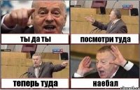 ты да ты посмотри туда теперь туда наебал