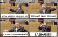 купил утром пачку сигарет тому дай одну, тому две вы что- понанимальсь?!! ЗАЕБАЛИ!!!!