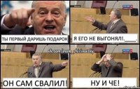 Ты первый даришь подарок Я его не выгонял!.____. Он сам свалил! Ну и че!