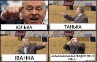 Юлька Танька Іванка Аааааааааааа вы сводите меня сума..)