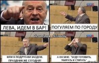 Лева, идем в БАР! погуляем по городу или к подругам заедем. Праздник же сегодня! а он мне: "Буду готовить, убирать и стирать"