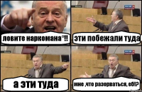 ловите наркомана°!! эти побежали туда а эти туда мне ,что разорваться, еб!?