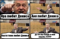 Ира любит Дениса Аня любит Дениса Настя тоже любит Дениса да что вы блядь в нем нашли..!!!!???