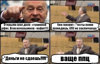 Открыли свое дело - страховой офис. Всех начальников - нафиг!!!! Она говорит: -"тесты плохо проходишь, ОПС не заключаешь" -"Деньги не сдаешь!!!!!" ваще ппц