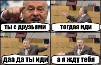 ты с друзьями тогдаа иди даа да ты иди а я жду тебя