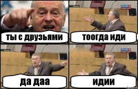 ты с друзьями тоогда иди да даа идии