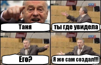 Таня ты где увидела Его? Я же сам создал!!!