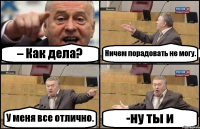 – Как дела? Ничем порадовать не могу. У меня все отлично. -ну ты и