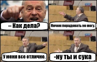 – Как дела? Ничем порадовать не могу. У меня все отлично. -ну ты и сука