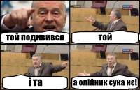 той подивився той і та а олійник сука нє!