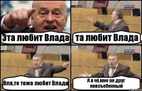 Эта любит Влада та любит Влада бля,те тоже любят Влада А я чё,мне он друг невзъебенный