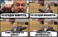 ТА СЕГОДНЯ НАЖРЁТСЯ... ТОТ СЕГОДНЯ НАБУХАЕТСЯ... А НАМ С ЖАРУКОМ ЧТО ДЕЛАТЬ?! ПРИЙДЁТСЯ ТОЖЕ НАХРЕНАЧИТСЯ!!! =)