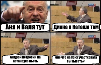 Аня и Валя тут Диана и Наташа там Андрей петрович на астаноуке пьеть мне что на усих участковага вызывать?