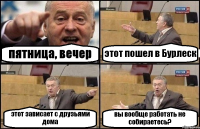 пятница, вечер этот пошел в Бурлеск этот зависает с друзьями дома вы вообще работать не собираетесь?