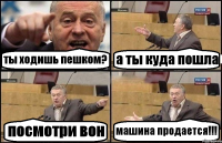 ты ходишь пешком? а ты куда пошла посмотри вон машина продается!!!