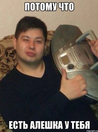 Потому что Есть Алешка у тебя