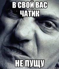 В СВОЙ ВАС ЧАТИК НЕ ПУЩУ