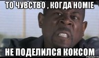То чувство , когда Homie не поделился коксом