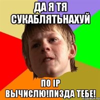 Да я тя сукаблятьнахуй по IP вычислю!Пизда тебе!