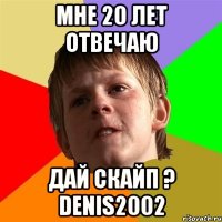 мне 20 лет отвечаю дай скайп ? denis2002