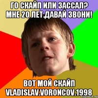 ГО СКАЙП ИЛИ ЗАССАЛ? МНЕ 20 ЛЕТ.ДАВАЙ ЗВОНИ! вот мой скайп vladislav.voroncov.1998