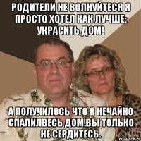 Родители не волнуйтеся я просто хотел как лучше: украсить дом! а получилось что я нечайно спалилвесь дом.Вы только не сердитесь.