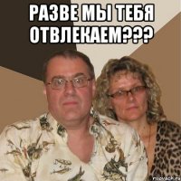 разве мы тебя отвлекаем??? 