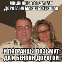 мишкин батя : да там дорога на марозы херовая и погранцы возьмут да и бензин дорогой