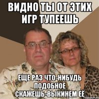 ВИДНО ТЫ ОТ ЭТИХ ИГР ТУПЕЕШЬ ЕЩЕ РАЗ ЧТО-НИБУДЬ ПОДОБНОЕ СКАЖЕШЬ-ВЫКИНЕМ ЕЁ