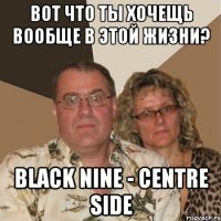 вот что ты хочещь вообще в этой жизни? Black NINE - Centre Side