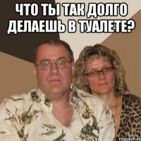 что ты так долго делаешь в туалете? 