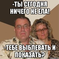 -ты сегодня ничего не ела! -тебе выблевать и показать?