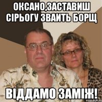 Оксано,заставиш Сірьогу зваить борщ віддамо заміж!