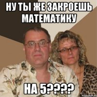 НУ ТЫ ЖЕ ЗАКРОЕШЬ МАТЕМАТИКУ НА 5????