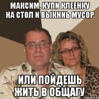 Максим, купи клеенку на стол и выкниь мусор или пойдешь жить в общагу