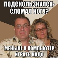 Подскользнулся- сломал ногу? Меньше в компьютер играть надо