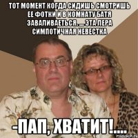 тот момент когда сидишь смотришь ее фотки и в комнату батя заваливаеться. .... эта Лера симпотичная невестка -Пап, хватит!....