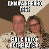 Дима а не рано тебе еще с Витой встречатся?