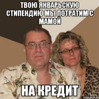 твою январьскую стипендию мы потратим с мамой НА КРЕДИТ