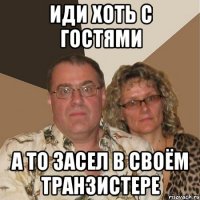 Иди хоть с гостями а то засел в своём транзистере
