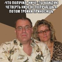 -Что получил -Ниче -Ты каждую четверть ниче не получаешь а потом тройки приносишь 