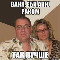 Ваня, еби Аню РАКОМ так лучше